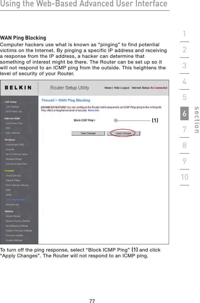 77767776Using the Web-Based Advanced User Interfacesection19234567810WAN Ping BlockingComputer hackers use what is known as “pinging” to find potential victims on the Internet. By pinging a specific IP address and receiving a response from the IP address, a hacker can determine that something of interest might be there. The Router can be set up so it will not respond to an ICMP ping from the outside. This heightens the level of security of your Router.To turn off the ping response, select “Block ICMP Ping” (1) and click “Apply Changes”. The Router will not respond to an ICMP ping.(1)