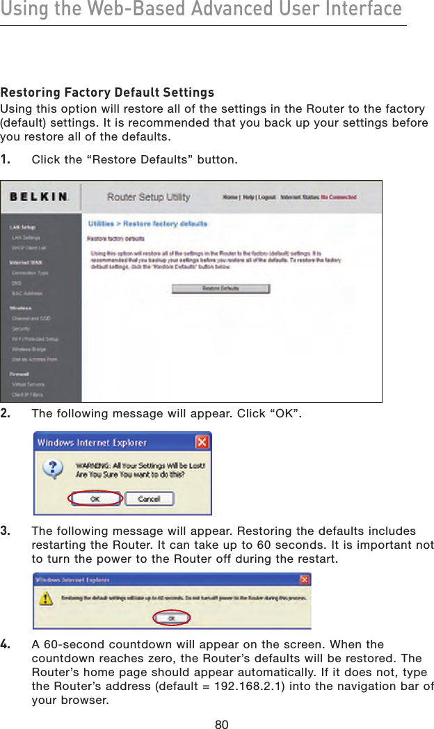 80Using the Web-Based Advanced User Interface803.   The following message will appear. Restoring the defaults includes restarting the Router. It can take up to 60 seconds. It is important not to turn the power to the Router off during the restart.4.   A 60-second countdown will appear on the screen. When the countdown reaches zero, the Router’s defaults will be restored. The Router’s home page should appear automatically. If it does not, type the Router’s address (default = 192.168.2.1) into the navigation bar of your browser.Restoring Factory Default SettingsUsing this option will restore all of the settings in the Router to the factory (default) settings. It is recommended that you back up your settings before you restore all of the defaults.1.   Click the “Restore Defaults” button.2.   The following message will appear. Click “OK”.