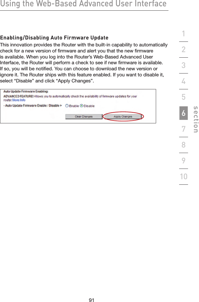 91909190Using the Web-Based Advanced User Interfacesection19234567810Enabling/Disabling Auto Firmware UpdateThis innovation provides the Router with the built-in capability to automatically check for a new version of firmware and alert you that the new firmware is available. When you log into the Router’s Web-Based Advanced User Interface, the Router will perform a check to see if new firmware is available. If so, you will be notified. You can choose to download the new version or ignore it. The Router ships with this feature enabled. If you want to disable it, select “Disable” and click “Apply Changes”.