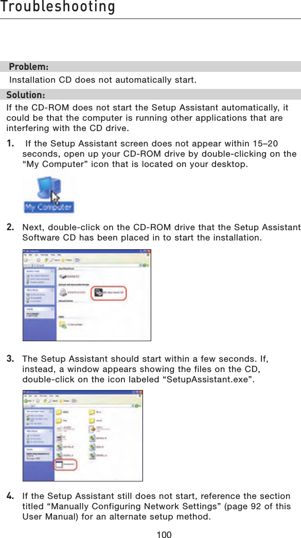 100Troubleshooting100 Problem: Installation CD does not automatically start.Solution:If the CD-ROM does not start the Setup Assistant automatically, it could be that the computer is running other applications that are interfering with the CD drive. 1.    If the Setup Assistant screen does not appear within 15–20 seconds, open up your CD-ROM drive by double-clicking on the “My Computer” icon that is located on your desktop. 2.   Next, double-click on the CD-ROM drive that the Setup Assistant Software CD has been placed in to start the installation. 3.   The Setup Assistant should start within a few seconds. If, instead, a window appears showing the files on the CD,  double-click on the icon labeled “SetupAssistant.exe”. 4.  If the Setup Assistant still does not start, reference the section titled “Manually Configuring Network Settings” (page 92 of this User Manual) for an alternate setup method. 