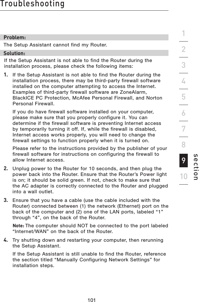 101100101100Troubleshootingsection19234567810Problem:The Setup Assistant cannot find my Router.Solution: If the Setup Assistant is not able to find the Router during the installation process, please check the following items:1.   If the Setup Assistant is not able to find the Router during the installation process, there may be third-party firewall software installed on the computer attempting to access the Internet. Examples of third-party firewall software are ZoneAlarm, BlackICE PC Protection, McAfee Personal Firewall, and Norton Personal Firewall.   If you do have firewall software installed on your computer, please make sure that you properly configure it. You can determine if the firewall software is preventing Internet access by temporarily turning it off. If, while the firewall is disabled, Internet access works properly, you will need to change the firewall settings to function properly when it is turned on.  Please refer to the instructions provided by the publisher of your firewall software for instructions on configuring the firewall to allow Internet access.2.   Unplug power to the Router for 10 seconds, and then plug the power back into the Router. Ensure that the Router’s Power light is on; it should be solid green. If not, check to make sure that the AC adapter is correctly connected to the Router and plugged into a wall outlet.3.   Ensure that you have a cable (use the cable included with the Router) connected between (1) the network (Ethernet) port on the back of the computer and (2) one of the LAN ports, labeled “1” through “4”, on the back of the Router.   Note: The computer should NOT be connected to the port labeled “Internet/WAN” on the back of the Router.4.   Try shutting down and restarting your computer, then rerunning the Setup Assistant.   If the Setup Assistant is still unable to find the Router, reference the section titled “Manually Configuring Network Settings” for installation steps.