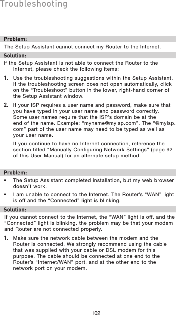 102Troubleshooting102Problem:The Setup Assistant cannot connect my Router to the Internet. Solution:If the Setup Assistant is not able to connect the Router to the Internet, please check the following items:1.   Use the troubleshooting suggestions within the Setup Assistant. If the troubleshooting screen does not open automatically, click on the “Troubleshoot” button in the lower, right-hand corner of the Setup Assistant window.2.   If your ISP requires a user name and password, make sure that you have typed in your user name and password correctly. Some user names require that the ISP’s domain be at the end of the name. Example: “myname@myisp.com”. The “@myisp.com” part of the user name may need to be typed as well as your user name.   If you continue to have no Internet connection, reference the section titled “Manually Configuring Network Settings” (page 92 of this User Manual) for an alternate setup method.Problem:•  The Setup Assistant completed installation, but my web browser doesn’t work.•  I am unable to connect to the Internet. The Router’s “WAN” light  is off and the “Connected” light is blinking. Solution:If you cannot connect to the Internet, the “WAN” light is off, and the “Connected” light is blinking, the problem may be that your modem and Router are not connected properly. 1.   Make sure the network cable between the modem and the Router is connected. We strongly recommend using the cable that was supplied with your cable or DSL modem for this purpose. The cable should be connected at one end to the Router’s “Internet/WAN” port, and at the other end to the network port on your modem.