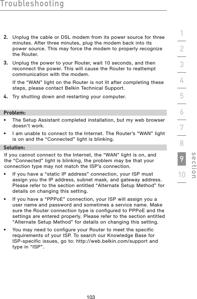 103102103102Troubleshootingsection192345678102.   Unplug the cable or DSL modem from its power source for three minutes. After three minutes, plug the modem back into its power source. This may force the modem to properly recognize  the Router.3.   Unplug the power to your Router, wait 10 seconds, and then reconnect the power. This will cause the Router to reattempt communication with the modem.  If the “WAN” light on the Router is not lit after completing these steps, please contact Belkin Technical Support.4.   Try shutting down and restarting your computer. Problem:•  The Setup Assistant completed installation, but my web browser doesn’t work.•  I am unable to connect to the Internet. The Router’s “WAN” light  is on and the “Connected” light is blinking.Solution:If you cannot connect to the Internet, the “WAN” light is on, and the “Connected” light is blinking, the problem may be that your connection type may not match the ISP’s connection.•  If you have a “static IP address” connection, your ISP must assign you the IP address, subnet mask, and gateway address. Please refer to the section entitled “Alternate Setup Method” for details on changing this setting.•  If you have a “PPPoE” connection, your ISP will assign you a user name and password and sometimes a service name. Make sure the Router connection type is configured to PPPoE and the settings are entered properly. Please refer to the section entitled “Alternate Setup Method” for details on changing this setting.•  You may need to configure your Router to meet the specific requirements of your ISP. To search our Knowledge Base for  ISP-specific issues, go to: http://web.belkin.com/support and type in “ISP”.