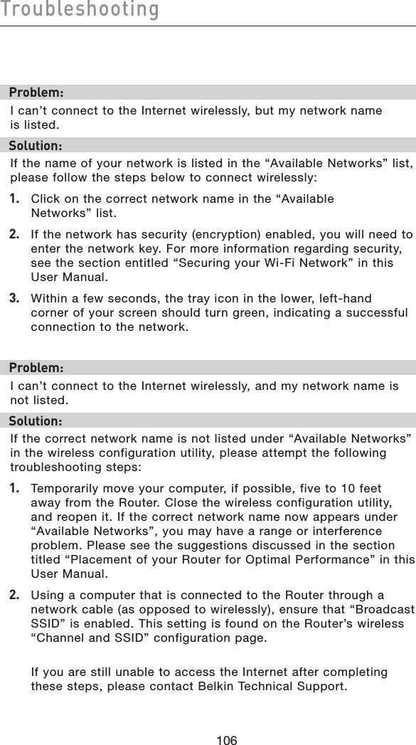 106Troubleshooting106Problem:I can’t connect to the Internet wirelessly, but my network name  is listed.Solution:If the name of your network is listed in the “Available Networks” list, please follow the steps below to connect wirelessly:1.  Click on the correct network name in the “Available  Networks” list.  2.   If the network has security (encryption) enabled, you will need to enter the network key. For more information regarding security, see the section entitled “Securing your Wi-Fi Network” in this User Manual.3.   Within a few seconds, the tray icon in the lower, left-hand corner of your screen should turn green, indicating a successful connection to the network.  Problem:I can’t connect to the Internet wirelessly, and my network name is not listed.Solution:If the correct network name is not listed under “Available Networks” in the wireless configuration utility, please attempt the following troubleshooting steps:1.  Temporarily move your computer, if possible, five to 10 feet away from the Router. Close the wireless configuration utility, and reopen it. If the correct network name now appears under “Available Networks”, you may have a range or interference problem. Please see the suggestions discussed in the section titled “Placement of your Router for Optimal Performance” in this User Manual.2.  Using a computer that is connected to the Router through a network cable (as opposed to wirelessly), ensure that “Broadcast SSID” is enabled. This setting is found on the Router’s wireless “Channel and SSID” configuration page.   If you are still unable to access the Internet after completing these steps, please contact Belkin Technical Support.