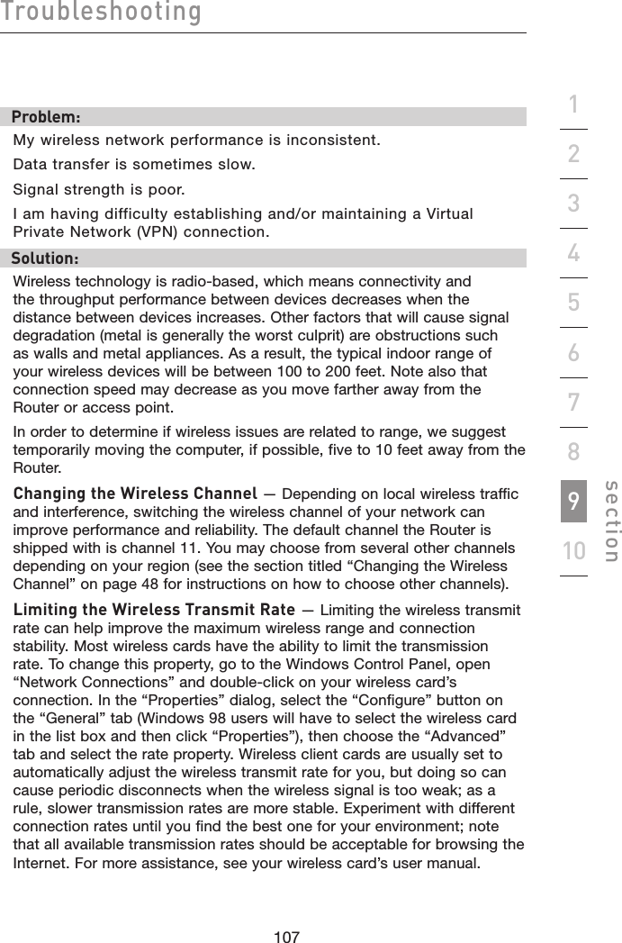 107106107106Troubleshootingsection19234567810Problem: My wireless network performance is inconsistent.Data transfer is sometimes slow.Signal strength is poor.I am having difficulty establishing and/or maintaining a Virtual Private Network (VPN) connection.Solution:Wireless technology is radio-based, which means connectivity and the throughput performance between devices decreases when the distance between devices increases. Other factors that will cause signal degradation (metal is generally the worst culprit) are obstructions such as walls and metal appliances. As a result, the typical indoor range of your wireless devices will be between 100 to 200 feet. Note also that connection speed may decrease as you move farther away from the Router or access point. In order to determine if wireless issues are related to range, we suggest temporarily moving the computer, if possible, five to 10 feet away from the Router. Changing the Wireless Channel — Depending on local wireless traffic and interference, switching the wireless channel of your network can improve performance and reliability. The default channel the Router is shipped with is channel 11. You may choose from several other channels depending on your region (see the section titled “Changing the Wireless Channel” on page 48 for instructions on how to choose other channels). Limiting the Wireless Transmit Rate — Limiting the wireless transmit rate can help improve the maximum wireless range and connection stability. Most wireless cards have the ability to limit the transmission rate. To change this property, go to the Windows Control Panel, open “Network Connections” and double-click on your wireless card’s connection. In the “Properties” dialog, select the “Configure” button on the “General” tab (Windows 98 users will have to select the wireless card in the list box and then click “Properties”), then choose the “Advanced” tab and select the rate property. Wireless client cards are usually set to automatically adjust the wireless transmit rate for you, but doing so can cause periodic disconnects when the wireless signal is too weak; as a rule, slower transmission rates are more stable. Experiment with different connection rates until you find the best one for your environment; note that all available transmission rates should be acceptable for browsing the Internet. For more assistance, see your wireless card’s user manual.