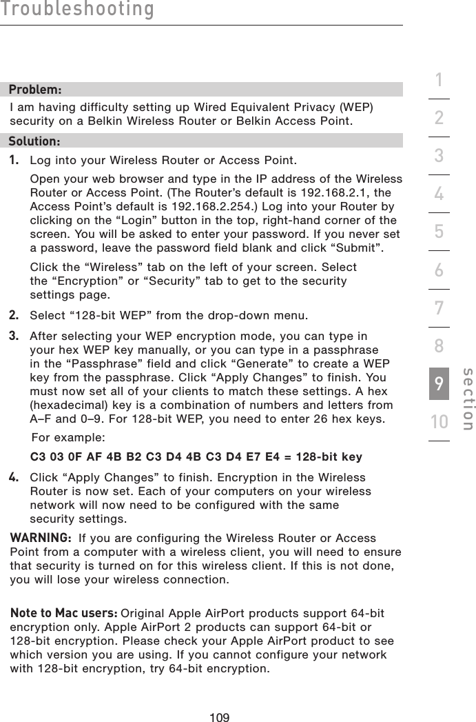 109108109108Troubleshootingsection19234567810Problem:I am having difficulty setting up Wired Equivalent Privacy (WEP) security on a Belkin Wireless Router or Belkin Access Point.Solution:1.   Log into your Wireless Router or Access Point.  Open your web browser and type in the IP address of the Wireless Router or Access Point. (The Router’s default is 192.168.2.1, the Access Point’s default is 192.168.2.254.) Log into your Router by clicking on the “Login” button in the top, right-hand corner of the screen. You will be asked to enter your password. If you never set a password, leave the password field blank and click “Submit”.   Click the “Wireless” tab on the left of your screen. Select  the “Encryption” or “Security” tab to get to the security  settings page.2.   Select “128-bit WEP” from the drop-down menu.3.   After selecting your WEP encryption mode, you can type in your hex WEP key manually, or you can type in a passphrase in the “Passphrase” field and click “Generate” to create a WEP key from the passphrase. Click “Apply Changes” to finish. You must now set all of your clients to match these settings. A hex (hexadecimal) key is a combination of numbers and letters from A–F and 0–9. For 128-bit WEP, you need to enter 26 hex keys.    For example:  C3 03 0F AF 4B B2 C3 D4 4B C3 D4 E7 E4 = 128-bit key4.   Click “Apply Changes” to finish. Encryption in the Wireless Router is now set. Each of your computers on your wireless network will now need to be configured with the same  security settings. WARNING:  If you are configuring the Wireless Router or Access Point from a computer with a wireless client, you will need to ensure that security is turned on for this wireless client. If this is not done, you will lose your wireless connection.Note to Mac users: Original Apple AirPort products support 64-bit encryption only. Apple AirPort 2 products can support 64-bit or 128-bit encryption. Please check your Apple AirPort product to see which version you are using. If you cannot configure your network with 128-bit encryption, try 64-bit encryption.