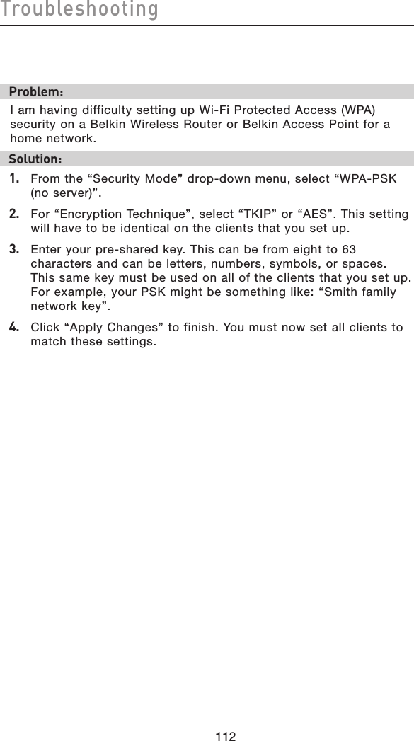 112Troubleshooting112Problem:I am having difficulty setting up Wi-Fi Protected Access (WPA) security on a Belkin Wireless Router or Belkin Access Point for a home network.Solution:1.   From the “Security Mode” drop-down menu, select “WPA-PSK (no server)”.2.   For “Encryption Technique”, select “TKIP” or “AES”. This setting will have to be identical on the clients that you set up.3.   Enter your pre-shared key. This can be from eight to 63 characters and can be letters, numbers, symbols, or spaces. This same key must be used on all of the clients that you set up. For example, your PSK might be something like: “Smith family network key”.4.   Click “Apply Changes” to finish. You must now set all clients to match these settings.