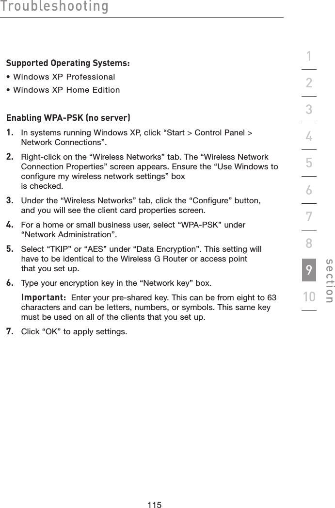 115114115114Troubleshootingsection19234567810Supported Operating Systems:• Windows XP Professional • Windows XP Home EditionEnabling WPA-PSK (no server)1.   In systems running Windows XP, click “Start &gt; Control Panel &gt; Network Connections”.2.   Right-click on the “Wireless Networks” tab. The “Wireless Network Connection Properties” screen appears. Ensure the “Use Windows to configure my wireless network settings” box  is checked.3.   Under the “Wireless Networks” tab, click the “Configure” button,  and you will see the client card properties screen.4.   For a home or small business user, select “WPA-PSK” under  “Network Administration”.5.   Select “TKIP” or “AES” under “Data Encryption”. This setting will  have to be identical to the Wireless G Router or access point  that you set up.6.   Type your encryption key in the “Network key” box.  Important:  Enter your pre-shared key. This can be from eight to 63 characters and can be letters, numbers, or symbols. This same key must be used on all of the clients that you set up.7.   Click “OK” to apply settings.