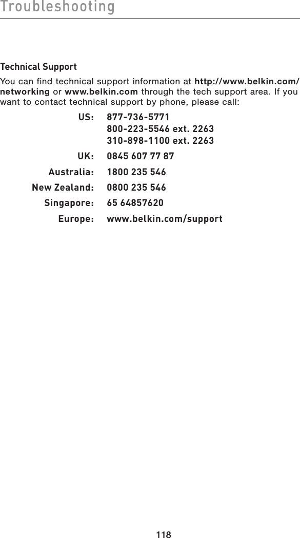 118Troubleshooting118Technical SupportYou can find technical support information at http://www.belkin.com/networking or www.belkin.com through the tech support area. If you want to contact technical support by phone, please call:   US:  877-736-5771     800-223-5546 ext. 2263     310-898-1100 ext. 2263  UK:  0845 607 77 87  Australia:  1800 235 546  New Zealand:  0800 235 546  Singapore:  65 64857620  Europe:   www.belkin.com/support