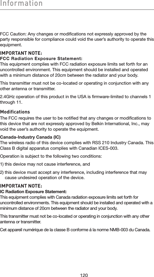 120Information120FCC Caution: Any changes or modifications not expressly approved by the party responsible for compliance could void the user’s authority to operate this equipment.IMPORTANT NOTE: FCC Radiation Exposure Statement: This equipment complies with FCC radiation exposure limits set forth for an uncontrolled environment. This equipment should be installed and operated with a minimum distance of 20cm between the radiator and your body.This transmitter must not be co-located or operating in conjunction with any other antenna or transmitter.2.4GHz operation of this product in the USA is firmware-limited to channels 1 through 11.ModificationsThe FCC requires the user to be notified that any changes or modifications to this device that are not expressly approved by Belkin International, Inc., may void the user’s authority to operate the equipment.Canada-Industry Canada (IC) The wireless radio of this device complies with RSS 210 Industry Canada. This Class B digital apparatus complies with Canadian ICES-003.Operation is subject to the following two conditions:1) this device may not cause interference, and2) this device must accept any interference, including interference that may     cause undesired operation of the device.IMPORTANT NOTE: IC Radiation Exposure Statement: This equipment complies with Canada radiation exposure limits set forth for uncontrolled environments. This equipment should be installed and operated with a minimum distance of 20cm between the radiator and your body.This transmitter must not be co-located or operating in conjunction with any other antenna or transmitter.Cet appareil numérique de la classe B conforme á la norme NMB-003 du Canada.