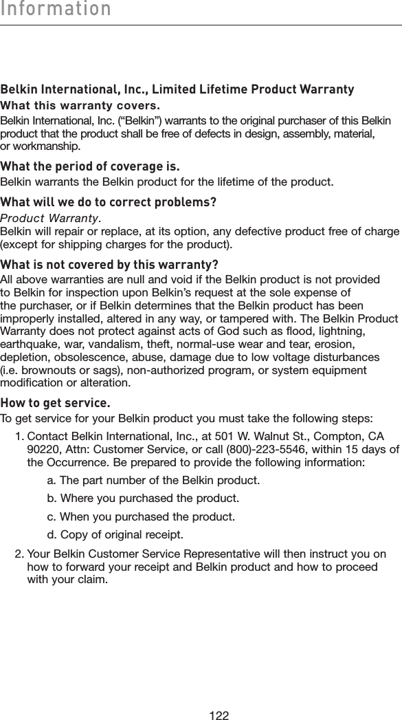 122Information122Belkin International, Inc., Limited Lifetime Product WarrantyWhat this warranty covers.Belkin International, Inc. (“Belkin”) warrants to the original purchaser of this Belkin product that the product shall be free of defects in design, assembly, material, or workmanship.What the period of coverage is.Belkin warrants the Belkin product for the lifetime of the product.What will we do to correct problems? Product Warranty. Belkin will repair or replace, at its option, any defective product free of charge (except for shipping charges for the product).    What is not covered by this warranty?All above warranties are null and void if the Belkin product is not provided to Belkin for inspection upon Belkin’s request at the sole expense of the purchaser, or if Belkin determines that the Belkin product has been improperly installed, altered in any way, or tampered with. The Belkin Product Warranty does not protect against acts of God such as flood, lightning, earthquake, war, vandalism, theft, normal-use wear and tear, erosion, depletion, obsolescence, abuse, damage due to low voltage disturbances (i.e. brownouts or sags), non-authorized program, or system equipment modification or alteration.How to get service.   To get service for your Belkin product you must take the following steps:  1.  Contact Belkin International, Inc., at 501 W. Walnut St., Compton, CA 90220, Attn: Customer Service, or call (800)-223-5546, within 15 days of the Occurrence. Be prepared to provide the following information:      a. The part number of the Belkin product.      b. Where you purchased the product.      c. When you purchased the product.      d. Copy of original receipt.  2.  Your Belkin Customer Service Representative will then instruct you on how to forward your receipt and Belkin product and how to proceed with your claim.