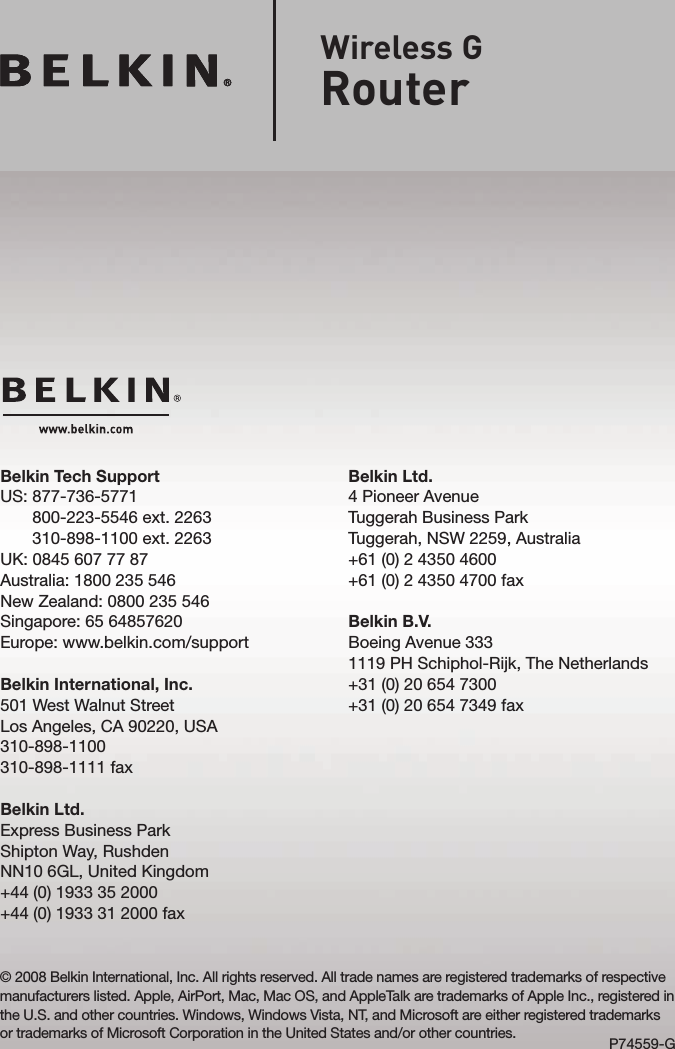 Belkin Ltd.4 Pioneer AvenueTuggerah Business ParkTuggerah, NSW 2259, Australia+61 (0) 2 4350 4600+61 (0) 2 4350 4700 faxBelkin B.V.Boeing Avenue 3331119 PH Schiphol-Rijk, The Netherlands+31 (0) 20 654 7300+31 (0) 20 654 7349 faxBelkin Tech SupportUS:  877-736-5771 800-223-5546 ext. 2263 310-898-1100 ext. 2263UK: 0845 607 77 87Australia: 1800 235 546New Zealand: 0800 235 546Singapore: 65 64857620Europe: www.belkin.com/supportBelkin International, Inc.501 West Walnut StreetLos Angeles, CA 90220, USA310-898-1100310-898-1111 faxBelkin Ltd.Express Business Park Shipton Way, Rushden NN10 6GL, United Kingdom+44 (0) 1933 35 2000+44 (0) 1933 31 2000 fax© 2008 Belkin International, Inc. All rights reserved. All trade names are registered trademarks of respective manufacturers listed. Apple, AirPort, Mac, Mac OS, and AppleTalk are trademarks of Apple Inc., registered in the U.S. and other countries. Windows, Windows Vista, NT, and Microsoft are either registered trademarks or trademarks of Microsoft Corporation in the United States and/or other countries. P74559-GWireless GRouter