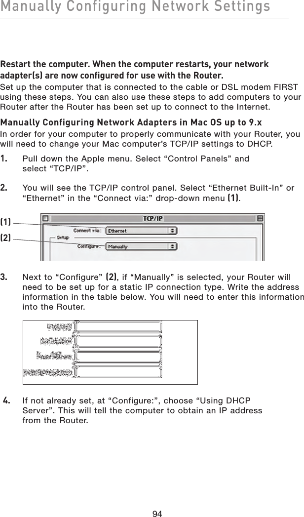94Manually Configuring Network Settings 94Restart the computer. When the computer restarts, your network adapter(s) are now configured for use with the Router.Set up the computer that is connected to the cable or DSL modem FIRST using these steps. You can also use these steps to add computers to your Router after the Router has been set up to connect to the Internet.Manually Configuring Network Adapters in Mac OS up to 9.xIn order for your computer to properly communicate with your Router, you will need to change your Mac computer’s TCP/IP settings to DHCP.1.   Pull down the Apple menu. Select “Control Panels” and  select “TCP/IP”.2.    You will see the TCP/IP control panel. Select “Ethernet Built-In” or “Ethernet” in the “Connect via:” drop-down menu (1).(1)(2)3.    Next to “Configure” (2), if “Manually” is selected, your Router will need to be set up for a static IP connection type. Write the address information in the table below. You will need to enter this information into the Router.    4.   If not already set, at “Configure:”, choose “Using DHCP  Server”. This will tell the computer to obtain an IP address  from the Router.