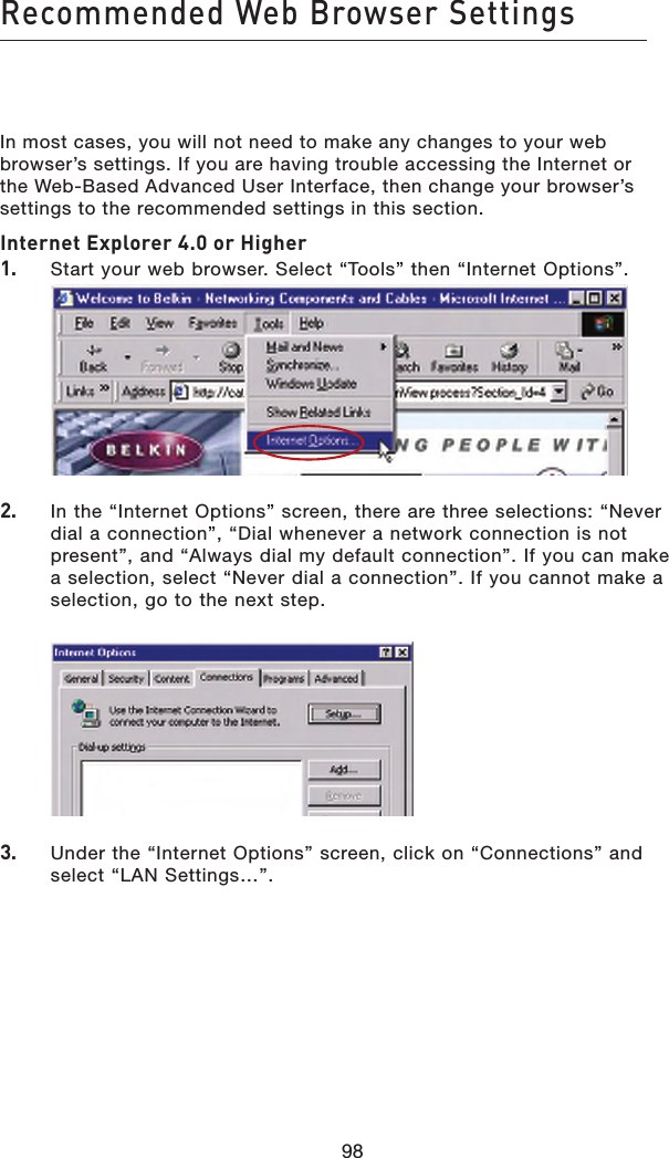 98Recommended Web Browser Settings98In most cases, you will not need to make any changes to your web browser’s settings. If you are having trouble accessing the Internet or the Web-Based Advanced User Interface, then change your browser’s settings to the recommended settings in this section.Internet Explorer 4.0 or Higher1.    Start your web browser. Select “Tools” then “Internet Options”.   2.    In the “Internet Options” screen, there are three selections: “Never dial a connection”, “Dial whenever a network connection is not present”, and “Always dial my default connection”. If you can make a selection, select “Never dial a connection”. If you cannot make a selection, go to the next step.   3.   Under the “Internet Options” screen, click on “Connections” and select “LAN Settings…”.