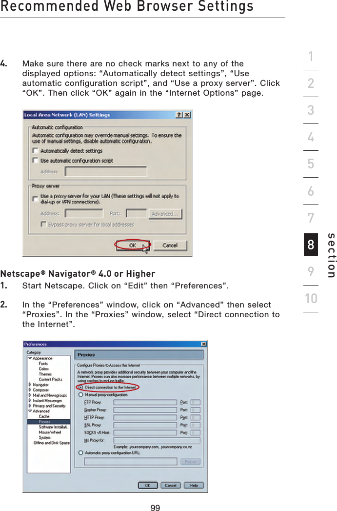 99989998Recommended Web Browser Settingssection192345678104.    Make sure there are no check marks next to any of the displayed options: “Automatically detect settings”, “Use automatic configuration script”, and “Use a proxy server”. Click “OK”. Then click “OK” again in the “Internet Options” page.   Netscape® Navigator® 4.0 or Higher1.    Start Netscape. Click on “Edit” then “Preferences”.2.   In the “Preferences” window, click on “Advanced” then select “Proxies”. In the “Proxies” window, select “Direct connection to the Internet”.     