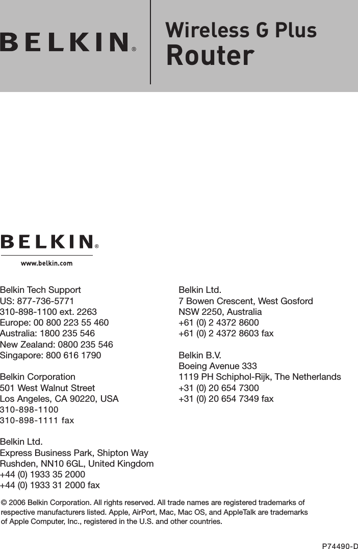 Belkin Ltd.7 Bowen Crescent, West GosfordNSW 2250, Australia+61 (0) 2 4372 8600+61 (0) 2 4372 8603 faxBelkin B.V.Boeing Avenue 3331119 PH Schiphol-Rijk, The Netherlands+31 (0) 20 654 7300+31 (0) 20 654 7349 faxBelkin Tech SupportUS: 877-736-5771 310-898-1100 ext. 2263Europe: 00 800 223 55 460Australia: 1800 235 546New Zealand: 0800 235 546Singapore: 800 616 1790Belkin Corporation501 West Walnut StreetLos Angeles, CA 90220, USA310-898-1100310-898-1111 faxBelkin Ltd.Express Business Park, Shipton Way Rushden, NN10 6GL, United Kingdom+44 (0) 1933 35 2000+44 (0) 1933 31 2000 fax© 2006 Belkin Corporation. All rights reserved. All trade names are registered trademarks of respective manufacturers listed. Apple, AirPort, Mac, Mac OS, and AppleTalk are trademarks of Apple Computer, Inc., registered in the U.S. and other countries.P74490-DWireless G PlusRouter