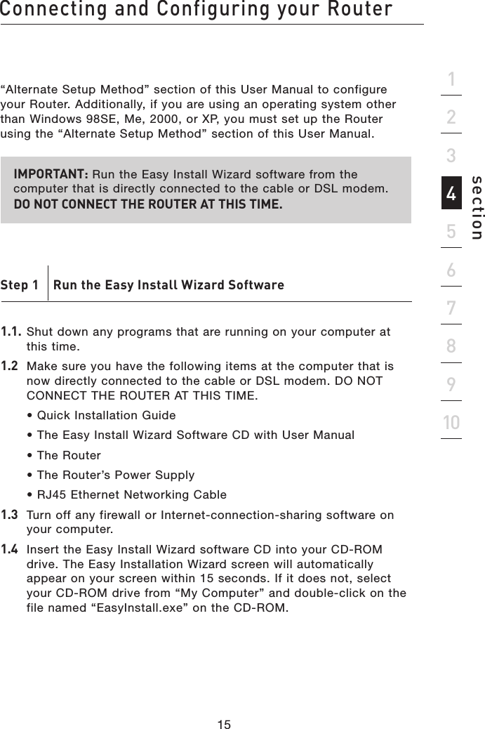 15Connecting and Configuring your Router15section21345678910“Alternate Setup Method” section of this User Manual to configure your Router. Additionally, if you are using an operating system other than Windows 98SE, Me, 2000, or XP, you must set up the Router using the “Alternate Setup Method” section of this User Manual.IMPORTANT: Run the Easy Install Wizard software from the computer that is directly connected to the cable or DSL modem.  DO NOT CONNECT THE ROUTER AT THIS TIME.Step 1    Run the Easy Install Wizard Software1.1.  Shut down any programs that are running on your computer at this time.1.2   Make sure you have the following items at the computer that is now directly connected to the cable or DSL modem. DO NOT CONNECT THE ROUTER AT THIS TIME.  • Quick Installation Guide  • The Easy Install Wizard Software CD with User Manual  • The Router  • The Router’s Power Supply  • RJ45 Ethernet Networking Cable1.3  Turn off any firewall or Internet-connection-sharing software on your computer.1.4  Insert the Easy Install Wizard software CD into your CD-ROM drive. The Easy Installation Wizard screen will automatically appear on your screen within 15 seconds. If it does not, select your CD-ROM drive from “My Computer” and double-click on the file named “EasyInstall.exe” on the CD-ROM.