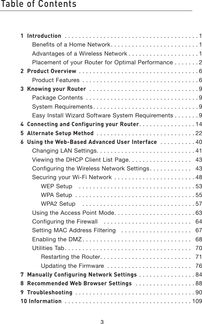 Table of Contents31  Introduction  . . . . . . . . . . . . . . . . . . . . . . . . . . . . . . . . . . . . . . 1Benefits of a Home Network. . . . . . . . . . . . . . . . . . . . . . . . . 1Advantages of a Wireless Network . . . . . . . . . . . . . . . . . . . . 1Placement of your Router for Optimal Performance  . . . . . . . 22  Product Overview  . . . . . . . . . . . . . . . . . . . . . . . . . . . . . . . . . . 6Product Features  . . . . . . . . . . . . . . . . . . . . . . . . . . . . . . . . . 63  Knowing your Router  . . . . . . . . . . . . . . . . . . . . . . . . . . . . . . . 9Package Contents  . . . . . . . . . . . . . . . . . . . . . . . . . . . . . . . . 9System Requirements. . . . . . . . . . . . . . . . . . . . . . . . . . . . . . 9Easy Install Wizard Software System Requirements . . . . . . . 94  Connecting and Configuring your Router. . . . . . . . . . . . . . . . 145  Alternate Setup Method  . . . . . . . . . . . . . . . . . . . . . . . . . . . . 226  Using the Web-Based Advanced User Interface   . . . . . . . . . . 40Changing LAN Settings. . . . . . . . . . . . . . . . . . . . . . . . . . . . 41Viewing the DHCP Client List Page. . . . . . . . . . . . . . . . . .   43Configuring the Wireless Network Settings. . . . . . . . . . . .   43Securing your Wi-Fi Network  . . . . . . . . . . . . . . . . . . . . . . . 48WEP Setup    . . . . . . . . . . . . . . . . . . . . . . . . . . . . . . . . . 53WPA Setup  . . . . . . . . . . . . . . . . . . . . . . . . . . . . . . . . . . 55WPA2 Setup    . . . . . . . . . . . . . . . . . . . . . . . . . . . . . . . . 57Using the Access Point Mode. . . . . . . . . . . . . . . . . . . . . . . 63Configuring the Firewall    . . . . . . . . . . . . . . . . . . . . . . . . .   64Setting MAC Address Filtering    . . . . . . . . . . . . . . . . . . . .   67Enabling the DMZ . . . . . . . . . . . . . . . . . . . . . . . . . . . . . . .   68Utilities Tab. . . . . . . . . . . . . . . . . . . . . . . . . . . . . . . . . . . .   70Restarting the Router. . . . . . . . . . . . . . . . . . . . . . . . . .   71Updating the Firmware  . . . . . . . . . . . . . . . . . . . . . . . .   767  Manually Configuring Network Settings  . . . . . . . . . . . . . . . . 848  Recommended Web Browser Settings   . . . . . . . . . . . . . . . . . 889  Troubleshooting  . . . . . . . . . . . . . . . . . . . . . . . . . . . . . . . . . . 9010 Information  . . . . . . . . . . . . . . . . . . . . . . . . . . . . . . . . . . . . 1091