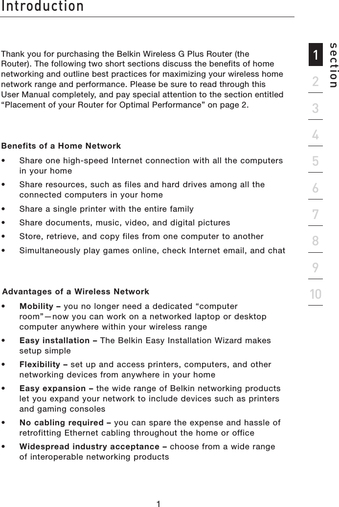 Thank you for purchasing the Belkin Wireless G Plus Router (the Router). The following two short sections discuss the benefits of home networking and outline best practices for maximizing your wireless home network range and performance. Please be sure to read through this User Manual completely, and pay special attention to the section entitled “Placement of your Router for Optimal Performance” on page 2.Benefits of a Home Network•  Share one high-speed Internet connection with all the computers in your home•  Share resources, such as files and hard drives among all the connected computers in your home•  Share a single printer with the entire family•  Share documents, music, video, and digital pictures•  Store, retrieve, and copy files from one computer to another•  Simultaneously play games online, check Internet email, and chat Advantages of a Wireless Network •   Mobility – you no longer need a dedicated “computer  room”—now you can work on a networked laptop or desktop computer anywhere within your wireless range•   Easy installation – The Belkin Easy Installation Wizard makes  setup simple•   Flexibility – set up and access printers, computers, and other networking devices from anywhere in your home •   Easy expansion – the wide range of Belkin networking products let you expand your network to include devices such as printers and gaming consoles•   No cabling required – you can spare the expense and hassle of retrofitting Ethernet cabling throughout the home or office•   Widespread industry acceptance – choose from a wide range of interoperable networking productsIntroduction2134567891011section1