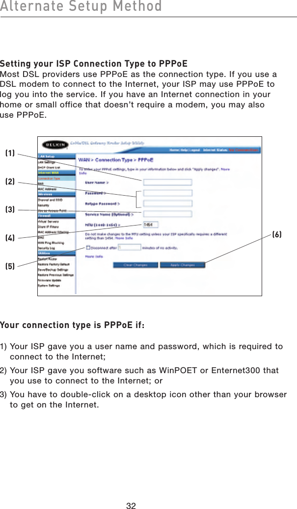3332Alternate Setup Method3332Alternate Setup MethodSetting your ISP Connection Type to PPPoE Most DSL providers use PPPoE as the connection type. If you use a DSL modem to connect to the Internet, your ISP may use PPPoE to log you into the service. If you have an Internet connection in your home or small office that doesn’t require a modem, you may also  use PPPoE.Your connection type is PPPoE if:  1)  Your ISP gave you a user name and password, which is required to connect to the Internet;2)  Your ISP gave you software such as WinPOET or Enternet300 that you use to connect to the Internet; or3)  You have to double-click on a desktop icon other than your browser to get on the Internet.(2)(1)(6)(3)(4)(5)