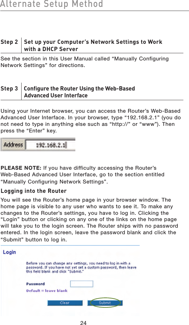 2524Alternate Setup Method2524Alternate Setup MethodStep 2    Set up your Computer’s Network Settings to Work    with a DHCP ServerSee the section in this User Manual called “Manually Configuring Network Settings” for directions.Step 3    Configure the Router Using the Web-Based    Advanced User Interface Using your Internet browser, you can access the Router’s Web-Based Advanced User Interface. In your browser, type “192.168.2.1” (you do not need to type in anything else such as “http://” or “www”). Then press the “Enter” key. PLEASE NOTE: If you have difficulty accessing the Router’s  Web-Based Advanced User Interface, go to the section entitled “Manually Configuring Network Settings”.Logging into the RouterYou will see the Router’s home page in your browser window. The home page is visible to any user who wants to see it. To make any changes to the Router’s settings, you have to log in. Clicking the “Login” button or clicking on any one of the links on the home page will take you to the login screen. The Router ships with no password entered. In the login screen, leave the password blank and click the “Submit” button to log in.