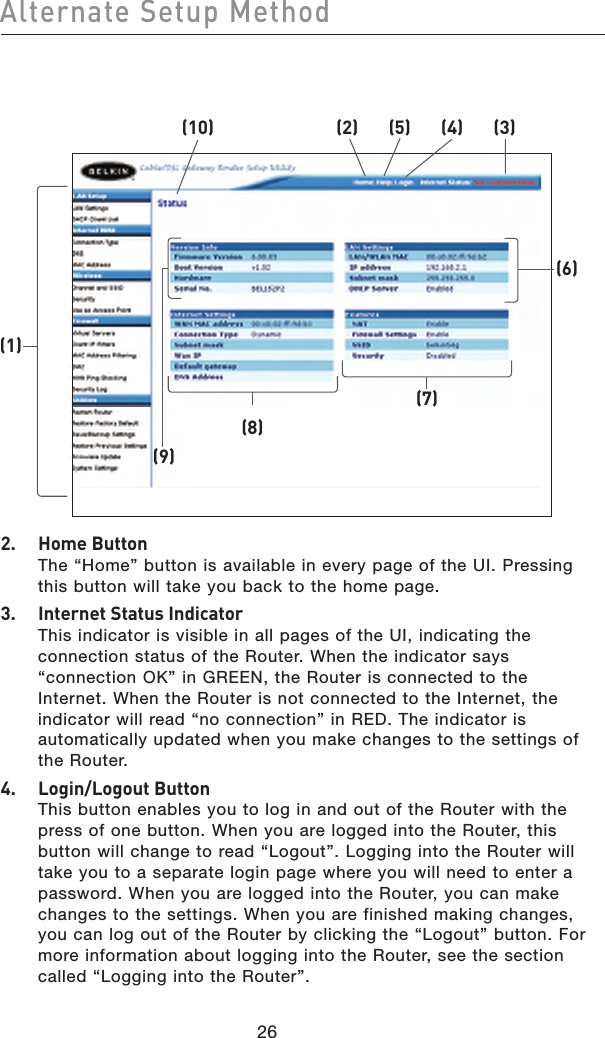 2726Alternate Setup Method2726Alternate Setup Method2.  Home Button The “Home” button is available in every page of the UI. Pressing this button will take you back to the home page.3.  Internet Status Indicator This indicator is visible in all pages of the UI, indicating the connection status of the Router. When the indicator says “connection OK” in GREEN, the Router is connected to the Internet. When the Router is not connected to the Internet, the indicator will read “no connection” in RED. The indicator is automatically updated when you make changes to the settings of the Router.4.  Login/Logout Button This button enables you to log in and out of the Router with the press of one button. When you are logged into the Router, this button will change to read “Logout”. Logging into the Router will take you to a separate login page where you will need to enter a password. When you are logged into the Router, you can make changes to the settings. When you are finished making changes, you can log out of the Router by clicking the “Logout” button. For more information about logging into the Router, see the section called “Logging into the Router”.(1)(10) (2) (5) (4) (3)(9)(8)(7)(6)