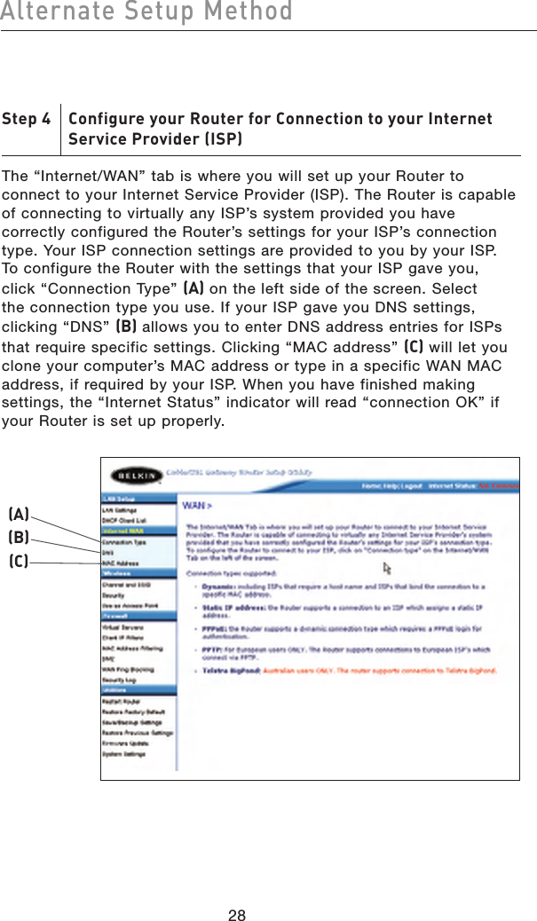 2928Alternate Setup Method2928Alternate Setup MethodStep 4    Configure your Router for Connection to your Internet     Service Provider (ISP)The “Internet/WAN” tab is where you will set up your Router to connect to your Internet Service Provider (ISP). The Router is capable of connecting to virtually any ISP’s system provided you have correctly configured the Router’s settings for your ISP’s connection type. Your ISP connection settings are provided to you by your ISP. To configure the Router with the settings that your ISP gave you, click “Connection Type” (A) on the left side of the screen. Select the connection type you use. If your ISP gave you DNS settings, clicking “DNS” (B) allows you to enter DNS address entries for ISPs that require specific settings. Clicking “MAC address” (C) will let you clone your computer’s MAC address or type in a specific WAN MAC address, if required by your ISP. When you have finished making settings, the “Internet Status” indicator will read “connection OK” if your Router is set up properly.(A)(B)(C)