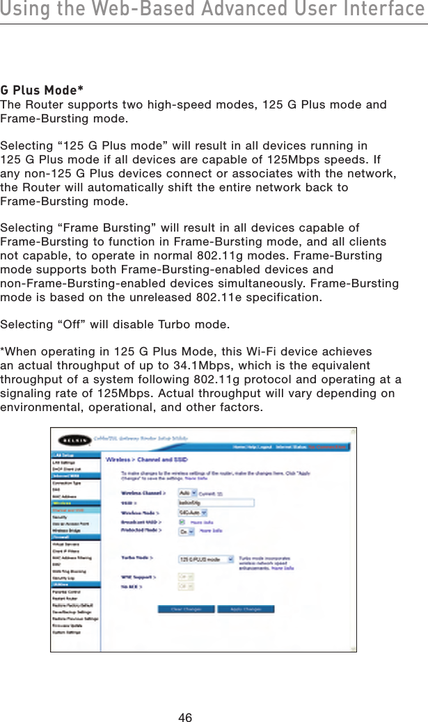 4746Using the Web-Based Advanced User Interface4746Using the Web-Based Advanced User InterfaceG Plus Mode* The Router supports two high-speed modes, 125 G Plus mode and Frame-Bursting mode.Selecting “125 G Plus mode” will result in all devices running in 125 G Plus mode if all devices are capable of 125Mbps speeds. If any non-125 G Plus devices connect or associates with the network, the Router will automatically shift the entire network back to Frame-Bursting mode.Selecting “Frame Bursting” will result in all devices capable of Frame-Bursting to function in Frame-Bursting mode, and all clients not capable, to operate in normal 802.11g modes. Frame-Bursting mode supports both Frame-Bursting-enabled devices and non-Frame-Bursting-enabled devices simultaneously. Frame-Bursting mode is based on the unreleased 802.11e specification.Selecting “Off” will disable Turbo mode.*When operating in 125 G Plus Mode, this Wi-Fi device achieves an actual throughput of up to 34.1Mbps, which is the equivalent throughput of a system following 802.11g protocol and operating at a signaling rate of 125Mbps. Actual throughput will vary depending on environmental, operational, and other factors.