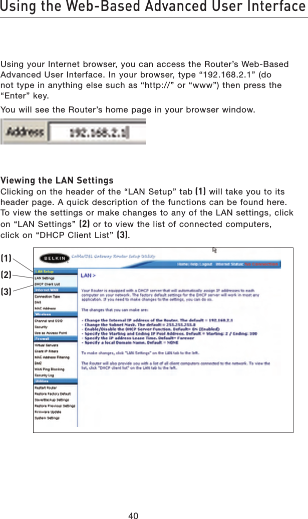 4140Using the Web-Based Advanced User Interface4140Using the Web-Based Advanced User InterfaceUsing your Internet browser, you can access the Router’s Web-Based Advanced User Interface. In your browser, type “192.168.2.1” (do not type in anything else such as “http://” or “www”) then press the “Enter” key.You will see the Router’s home page in your browser window. Viewing the LAN Settings Clicking on the header of the “LAN Setup” tab (1) will take you to its header page. A quick description of the functions can be found here. To view the settings or make changes to any of the LAN settings, click on “LAN Settings” (2) or to view the list of connected computers, click on “DHCP Client List” (3).(1)(2)(3)