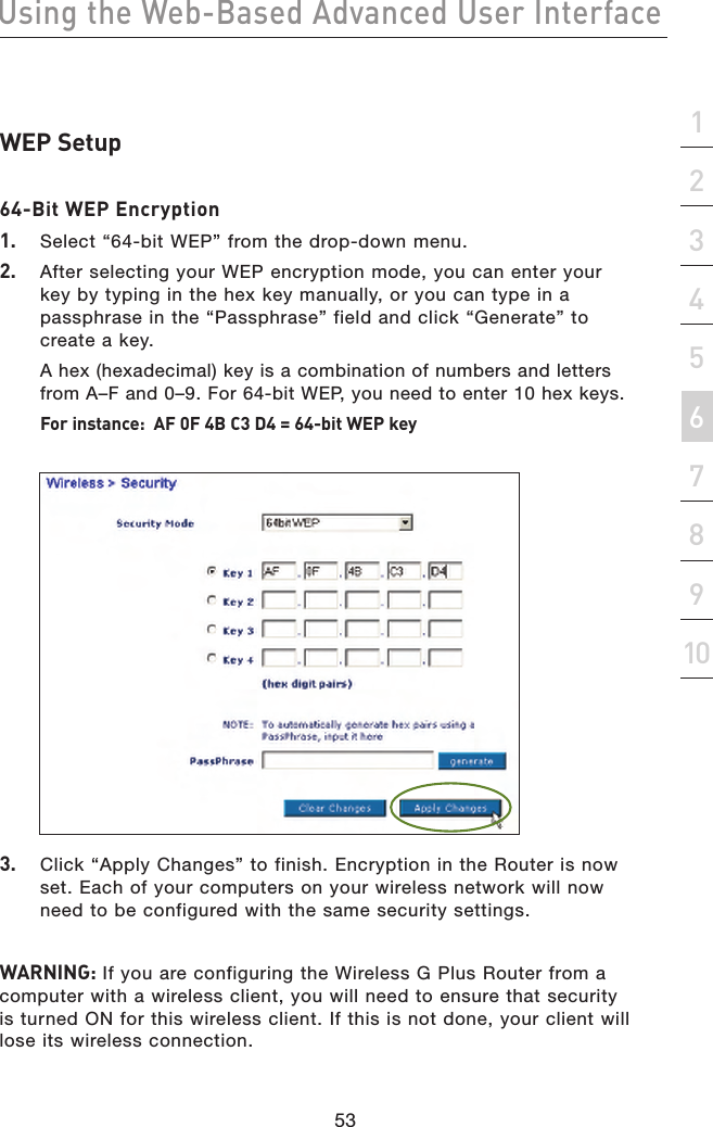 53Using the Web-Based Advanced User Interface53section21345678910WEP Setup64-Bit WEP Encryption1.  Select “64-bit WEP” from the drop-down menu.2.  After selecting your WEP encryption mode, you can enter your key by typing in the hex key manually, or you can type in a passphrase in the “Passphrase” field and click “Generate” to create a key.   A hex (hexadecimal) key is a combination of numbers and letters from A–F and 0–9. For 64-bit WEP, you need to enter 10 hex keys. For instance:  AF 0F 4B C3 D4 = 64-bit WEP key3.  Click “Apply Changes” to finish. Encryption in the Router is now set. Each of your computers on your wireless network will now need to be configured with the same security settings.WARNING: If you are configuring the Wireless G Plus Router from a computer with a wireless client, you will need to ensure that security is turned ON for this wireless client. If this is not done, your client will lose its wireless connection.