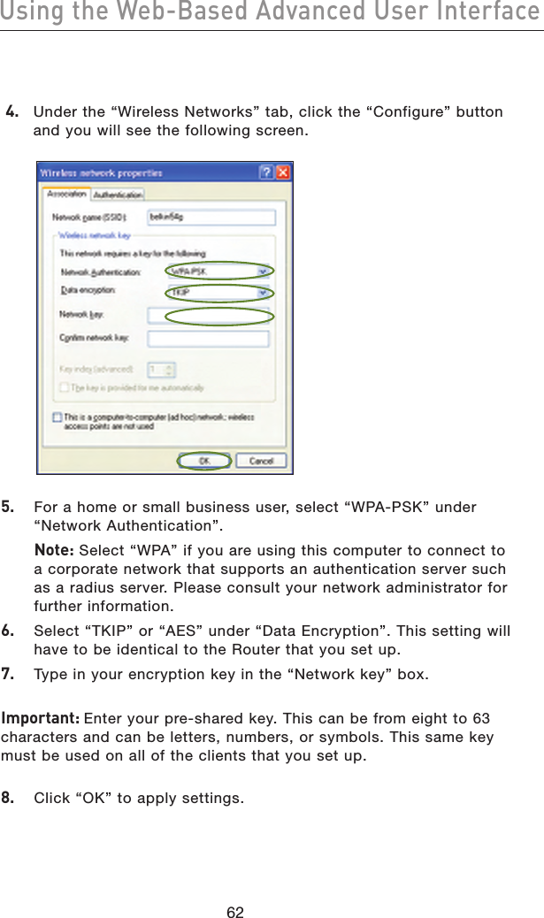 6362Using the Web-Based Advanced User Interface6362Using the Web-Based Advanced User Interface 4.  Under the “Wireless Networks” tab, click the “Configure” button and you will see the following screen.5.   For a home or small business user, select “WPA-PSK” under “Network Authentication”.  Note: Select “WPA” if you are using this computer to connect to a corporate network that supports an authentication server such as a radius server. Please consult your network administrator for further information.6.   Select “TKIP” or “AES” under “Data Encryption”. This setting will have to be identical to the Router that you set up.7.   Type in your encryption key in the “Network key” box.Important: Enter your pre-shared key. This can be from eight to 63 characters and can be letters, numbers, or symbols. This same key must be used on all of the clients that you set up.8.   Click “OK” to apply settings.