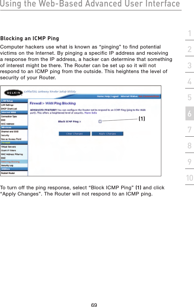 69Using the Web-Based Advanced User Interface69section21345678910Blocking an ICMP PingComputer hackers use what is known as “pinging” to find potential victims on the Internet. By pinging a specific IP address and receiving a response from the IP address, a hacker can determine that something of interest might be there. The Router can be set up so it will not respond to an ICMP ping from the outside. This heightens the level of security of your Router. To turn off the ping response, select “Block ICMP Ping” (1) and click “Apply Changes”. The Router will not respond to an ICMP ping. (1)