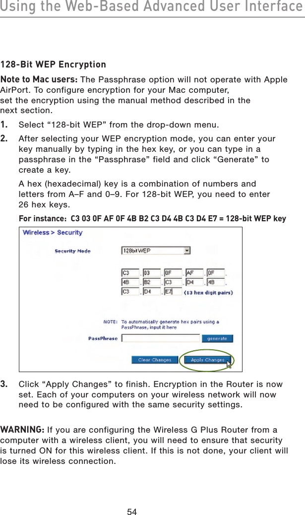 5554Using the Web-Based Advanced User Interface5554Using the Web-Based Advanced User Interface128-Bit WEP EncryptionNote to Mac users: The Passphrase option will not operate with Apple AirPort. To configure encryption for your Mac computer, set the encryption using the manual method described in the next section.1.   Select “128-bit WEP” from the drop-down menu.2.   After selecting your WEP encryption mode, you can enter your key manually by typing in the hex key, or you can type in a passphrase in the “Passphrase” field and click “Generate” to create a key.  A hex (hexadecimal) key is a combination of numbers and letters from A–F and 0–9. For 128-bit WEP, you need to enter 26 hex keys. For instance:  C3 03 0F AF 0F 4B B2 C3 D4 4B C3 D4 E7 = 128-bit WEP key 3.  Click “Apply Changes” to finish. Encryption in the Router is now set. Each of your computers on your wireless network will now need to be configured with the same security settings. WARNING: If you are configuring the Wireless G Plus Router from a computer with a wireless client, you will need to ensure that security is turned ON for this wireless client. If this is not done, your client will lose its wireless connection.