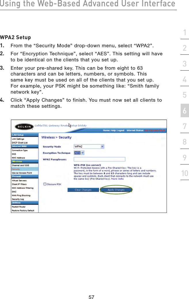 57Using the Web-Based Advanced User Interface57section21345678910WPA2 Setup1.   From the “Security Mode” drop-down menu, select “WPA2”.2.   For “Encryption Technique”, select “AES”. This setting will have to be identical on the clients that you set up.3.   Enter your pre-shared key. This can be from eight to 63 characters and can be letters, numbers, or symbols. This same key must be used on all of the clients that you set up. For example, your PSK might be something like: “Smith family network key”.4.   Click “Apply Changes” to finish. You must now set all clients to match these settings.