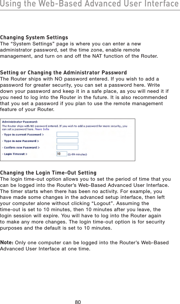 8180Using the Web-Based Advanced User Interface8180Using the Web-Based Advanced User InterfaceChanging System Settings The “System Settings” page is where you can enter a new administrator password, set the time zone, enable remote management, and turn on and off the NAT function of the Router.Setting or Changing the Administrator Password The Router ships with NO password entered. If you wish to add a password for greater security, you can set a password here. Write down your password and keep it in a safe place, as you will need it if you need to log into the Router in the future. It is also recommended that you set a password if you plan to use the remote management feature of your Router. Changing the Login Time-Out Setting The login time-out option allows you to set the period of time that you can be logged into the Router’s Web-Based Advanced User Interface. The timer starts when there has been no activity. For example, you have made some changes in the advanced setup interface, then left your computer alone without clicking “Logout”. Assuming the time-out is set to 10 minutes, then 10 minutes after you leave, the login session will expire. You will have to log into the Router again to make any more changes. The login time-out option is for security purposes and the default is set to 10 minutes.  Note: Only one computer can be logged into the Router’s Web-Based Advanced User Interface at one time. 