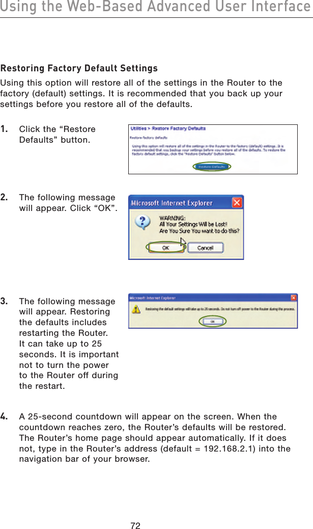 7372Using the Web-Based Advanced User Interface7372Using the Web-Based Advanced User InterfaceRestoring Factory Default SettingsUsing this option will restore all of the settings in the Router to the factory (default) settings. It is recommended that you back up your settings before you restore all of the defaults.1.   Click the “Restore Defaults” button.2.   The following message will appear. Click “OK”.3.   The following message will appear. Restoring the defaults includes restarting the Router. It can take up to 25 seconds. It is important not to turn the power to the Router off during the restart. 4.   A 25-second countdown will appear on the screen. When the countdown reaches zero, the Router’s defaults will be restored. The Router’s home page should appear automatically. If it does not, type in the Router’s address (default = 192.168.2.1) into the navigation bar of your browser.