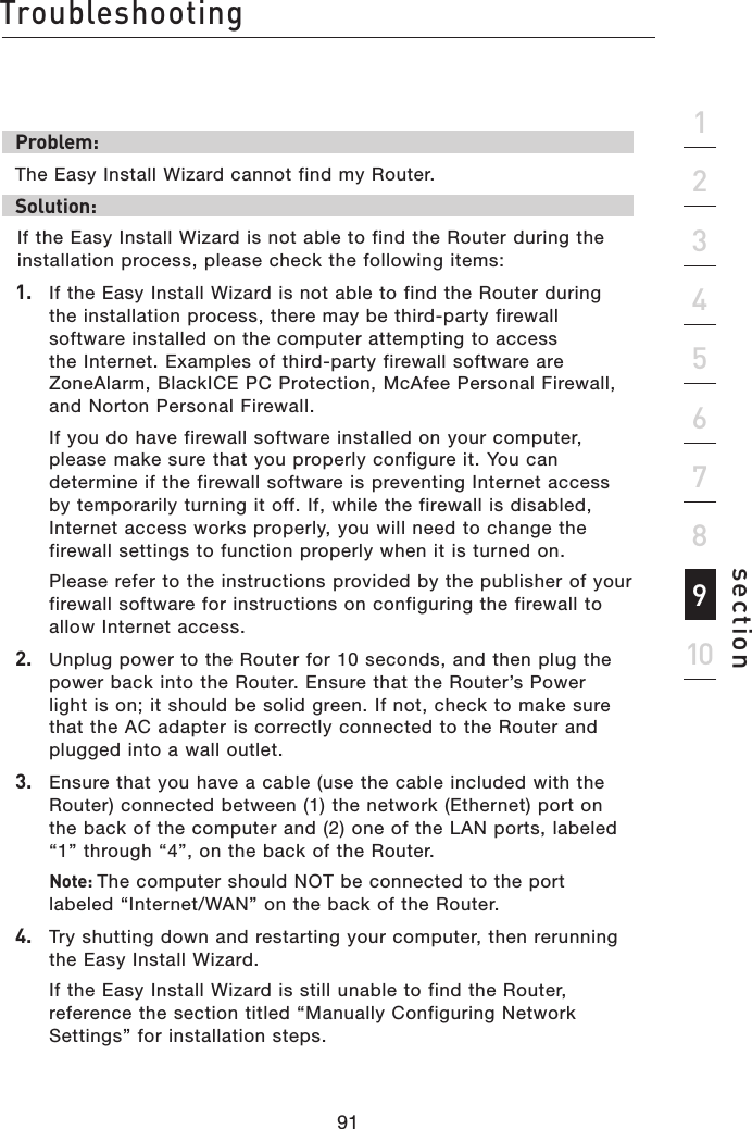 91Troubleshooting91section21345678910Problem:The Easy Install Wizard cannot find my Router.Solution: If the Easy Install Wizard is not able to find the Router during the installation process, please check the following items:1.   If the Easy Install Wizard is not able to find the Router during the installation process, there may be third-party firewall software installed on the computer attempting to access the Internet. Examples of third-party firewall software are ZoneAlarm, BlackICE PC Protection, McAfee Personal Firewall, and Norton Personal Firewall.    If you do have firewall software installed on your computer, please make sure that you properly configure it. You can determine if the firewall software is preventing Internet access by temporarily turning it off. If, while the firewall is disabled, Internet access works properly, you will need to change the firewall settings to function properly when it is turned on.  Please refer to the instructions provided by the publisher of your firewall software for instructions on configuring the firewall to allow Internet access.2.   Unplug power to the Router for 10 seconds, and then plug the power back into the Router. Ensure that the Router’s Power light is on; it should be solid green. If not, check to make sure that the AC adapter is correctly connected to the Router and plugged into a wall outlet.3.   Ensure that you have a cable (use the cable included with the Router) connected between (1) the network (Ethernet) port on the back of the computer and (2) one of the LAN ports, labeled “1” through “4”, on the back of the Router.   Note: The computer should NOT be connected to the port labeled “Internet/WAN” on the back of the Router.4.   Try shutting down and restarting your computer, then rerunning the Easy Install Wizard.  If the Easy Install Wizard is still unable to find the Router, reference the section titled “Manually Configuring Network Settings” for installation steps.