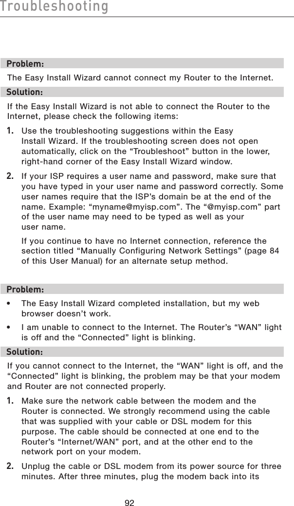 9392Troubleshooting9392TroubleshootingProblem:The Easy Install Wizard cannot connect my Router to the Internet. Solution:If the Easy Install Wizard is not able to connect the Router to the Internet, please check the following items:1.   Use the troubleshooting suggestions within the Easy Install Wizard. If the troubleshooting screen does not open automatically, click on the “Troubleshoot” button in the lower, right-hand corner of the Easy Install Wizard window.2.   If your ISP requires a user name and password, make sure that you have typed in your user name and password correctly. Some user names require that the ISP’s domain be at the end of the name. Example: “myname@myisp.com”. The “@myisp.com” part of the user name may need to be typed as well as your  user name.   If you continue to have no Internet connection, reference the section titled “Manually Configuring Network Settings” (page 84 of this User Manual) for an alternate setup method.Problem:•  The Easy Install Wizard completed installation, but my web browser doesn’t work.•  I am unable to connect to the Internet. The Router’s “WAN” light  is off and the “Connected” light is blinking. Solution:If you cannot connect to the Internet, the “WAN” light is off, and the “Connected” light is blinking, the problem may be that your modem and Router are not connected properly. 1.   Make sure the network cable between the modem and the Router is connected. We strongly recommend using the cable that was supplied with your cable or DSL modem for this purpose. The cable should be connected at one end to the Router’s “Internet/WAN” port, and at the other end to the network port on your modem. 2.   Unplug the cable or DSL modem from its power source for three minutes. After three minutes, plug the modem back into its 