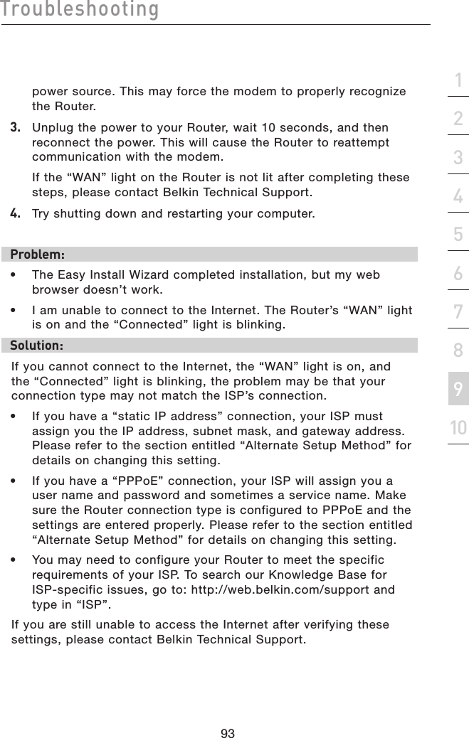 93Troubleshooting93section21345678910power source. This may force the modem to properly recognize  the Router.3.   Unplug the power to your Router, wait 10 seconds, and then reconnect the power. This will cause the Router to reattempt communication with the modem.  If the “WAN” light on the Router is not lit after completing these steps, please contact Belkin Technical Support.4.   Try shutting down and restarting your computer. Problem:•  The Easy Install Wizard completed installation, but my web browser doesn’t work.•  I am unable to connect to the Internet. The Router’s “WAN” light  is on and the “Connected” light is blinking.Solution:If you cannot connect to the Internet, the “WAN” light is on, and the “Connected” light is blinking, the problem may be that your connection type may not match the ISP’s connection.•  If you have a “static IP address” connection, your ISP must assign you the IP address, subnet mask, and gateway address. Please refer to the section entitled “Alternate Setup Method” for details on changing this setting.•  If you have a “PPPoE” connection, your ISP will assign you a user name and password and sometimes a service name. Make sure the Router connection type is configured to PPPoE and the settings are entered properly. Please refer to the section entitled “Alternate Setup Method” for details on changing this setting.•  You may need to configure your Router to meet the specific requirements of your ISP. To search our Knowledge Base for  ISP-specific issues, go to: http://web.belkin.com/support and type in “ISP”.If you are still unable to access the Internet after verifying these settings, please contact Belkin Technical Support.  
