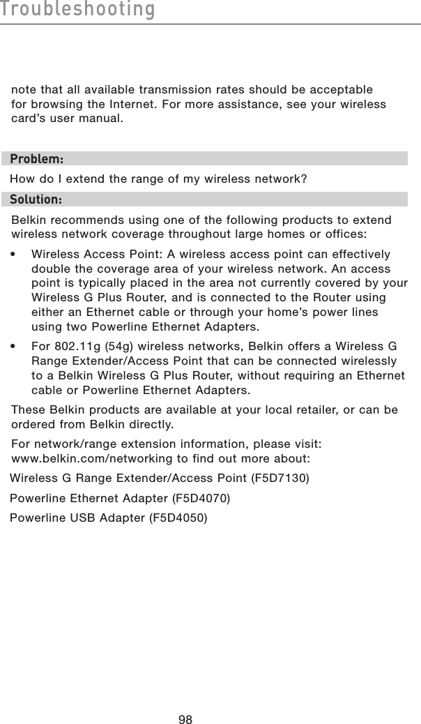 9998Troubleshooting9998Troubleshootingnote that all available transmission rates should be acceptable  for browsing the Internet. For more assistance, see your wireless card’s user manual.Problem: How do I extend the range of my wireless network?Solution:Belkin recommends using one of the following products to extend wireless network coverage throughout large homes or offices:•  Wireless Access Point: A wireless access point can effectively double the coverage area of your wireless network. An access point is typically placed in the area not currently covered by your Wireless G Plus Router, and is connected to the Router using either an Ethernet cable or through your home’s power lines using two Powerline Ethernet Adapters.•  For 802.11g (54g) wireless networks, Belkin offers a Wireless G Range Extender/Access Point that can be connected wirelessly to a Belkin Wireless G Plus Router, without requiring an Ethernet cable or Powerline Ethernet Adapters.These Belkin products are available at your local retailer, or can be ordered from Belkin directly.For network/range extension information, please visit: www.belkin.com/networking to find out more about:Wireless G Range Extender/Access Point (F5D7130)Powerline Ethernet Adapter (F5D4070)Powerline USB Adapter (F5D4050) 