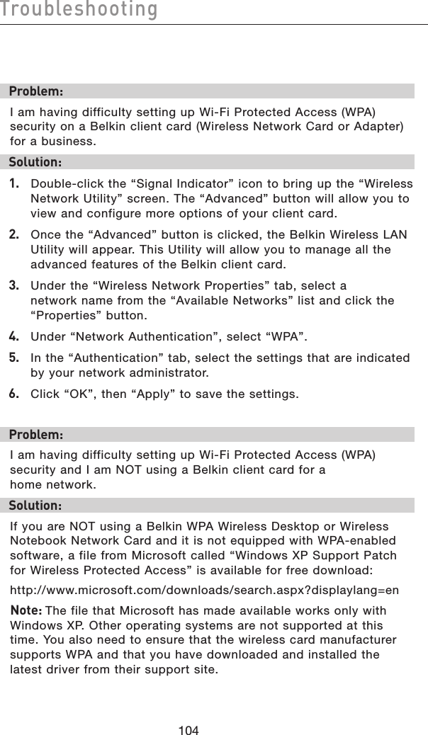 105104Troubleshooting105104TroubleshootingProblem:I am having difficulty setting up Wi-Fi Protected Access (WPA) security on a Belkin client card (Wireless Network Card or Adapter) for a business.Solution:1.   Double-click the “Signal Indicator” icon to bring up the “Wireless Network Utility” screen. The “Advanced” button will allow you to view and configure more options of your client card.2.   Once the “Advanced” button is clicked, the Belkin Wireless LAN Utility will appear. This Utility will allow you to manage all the advanced features of the Belkin client card.3.   Under the “Wireless Network Properties” tab, select a network name from the “Available Networks” list and click the “Properties” button.4.   Under “Network Authentication”, select “WPA”.5.   In the “Authentication” tab, select the settings that are indicated by your network administrator.6.   Click “OK”, then “Apply” to save the settings.Problem:I am having difficulty setting up Wi-Fi Protected Access (WPA) security and I am NOT using a Belkin client card for a home network.Solution:If you are NOT using a Belkin WPA Wireless Desktop or Wireless Notebook Network Card and it is not equipped with WPA-enabled software, a file from Microsoft called “Windows XP Support Patch for Wireless Protected Access” is available for free download:http://www.microsoft.com/downloads/search.aspx?displaylang=enNote: The file that Microsoft has made available works only with Windows XP. Other operating systems are not supported at this time. You also need to ensure that the wireless card manufacturer supports WPA and that you have downloaded and installed the latest driver from their support site.