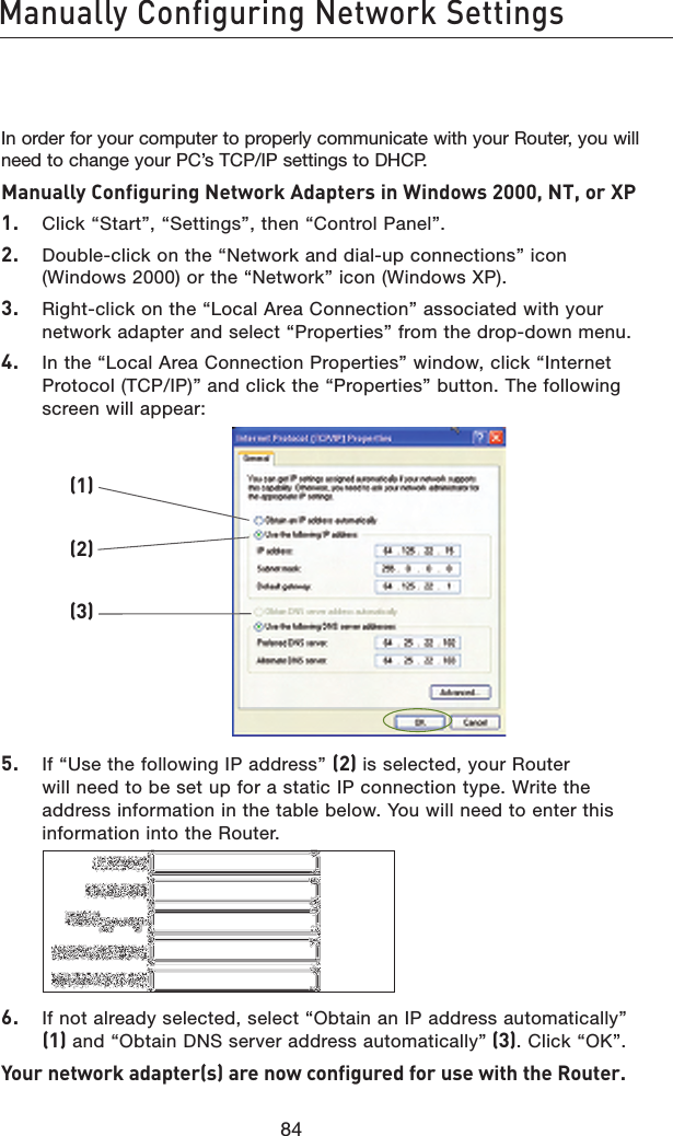 8584Manually Configuring Network Settings8584In order for your computer to properly communicate with your Router, you will need to change your PC’s TCP/IP settings to DHCP. Manually Configuring Network Adapters in Windows 2000, NT, or XP 1.   Click “Start”, “Settings”, then “Control Panel”.2.   Double-click on the “Network and dial-up connections” icon (Windows 2000) or the “Network” icon (Windows XP).3.   Right-click on the “Local Area Connection” associated with your network adapter and select “Properties” from the drop-down menu.4.   In the “Local Area Connection Properties” window, click “Internet  Protocol (TCP/IP)” and click the “Properties” button. The following screen will appear:5.   If “Use the following IP address” (2) is selected, your Router will need to be set up for a static IP connection type. Write the address information in the table below. You will need to enter this information into the Router.6.   If not already selected, select “Obtain an IP address automatically” (1) and “Obtain DNS server address automatically” (3). Click “OK”.Your network adapter(s) are now configured for use with the Router. (1)(2)(3)