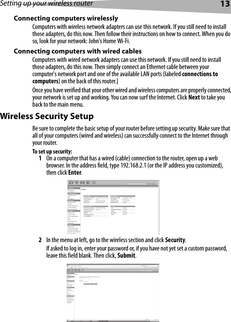 Setting up your wireless router13Connecting computers wirelesslyComputers with wireless network adapters can use this network. If you still need to install those adapters, do this now. Then follow their instructions on how to connect. When you do so, look for your network: John&apos;s Home Wi-Fi. Connecting computers with wired cables Computers with wired network adapters can use this network. If you still need to install those adapters, do this now. Then simply connect an Ethernet cable between your computer&apos;s network port and one of the available LAN ports (labeled connections to computers) on the back of this router.]Once you have verified that your other wired and wireless computers are properly connected, your network is set up and working. You can now surf the Internet. Click Next to take you back to the main menu.Wireless Security SetupBe sure to complete the basic setup of your router before setting up security. Make sure that all of your computers (wired and wireless) can successfully connect to the Internet through your router.To set up security:1On a computer that has a wired (cable) connection to the router, open up a web browser. In the address field, type 192.168.2.1 (or the IP address you customized), then click Enter.2In the menu at left, go to the wireless section and click Security.If asked to log in, enter your password or, if you have not yet set a custom password, leave this field blank. Then click, Submit.