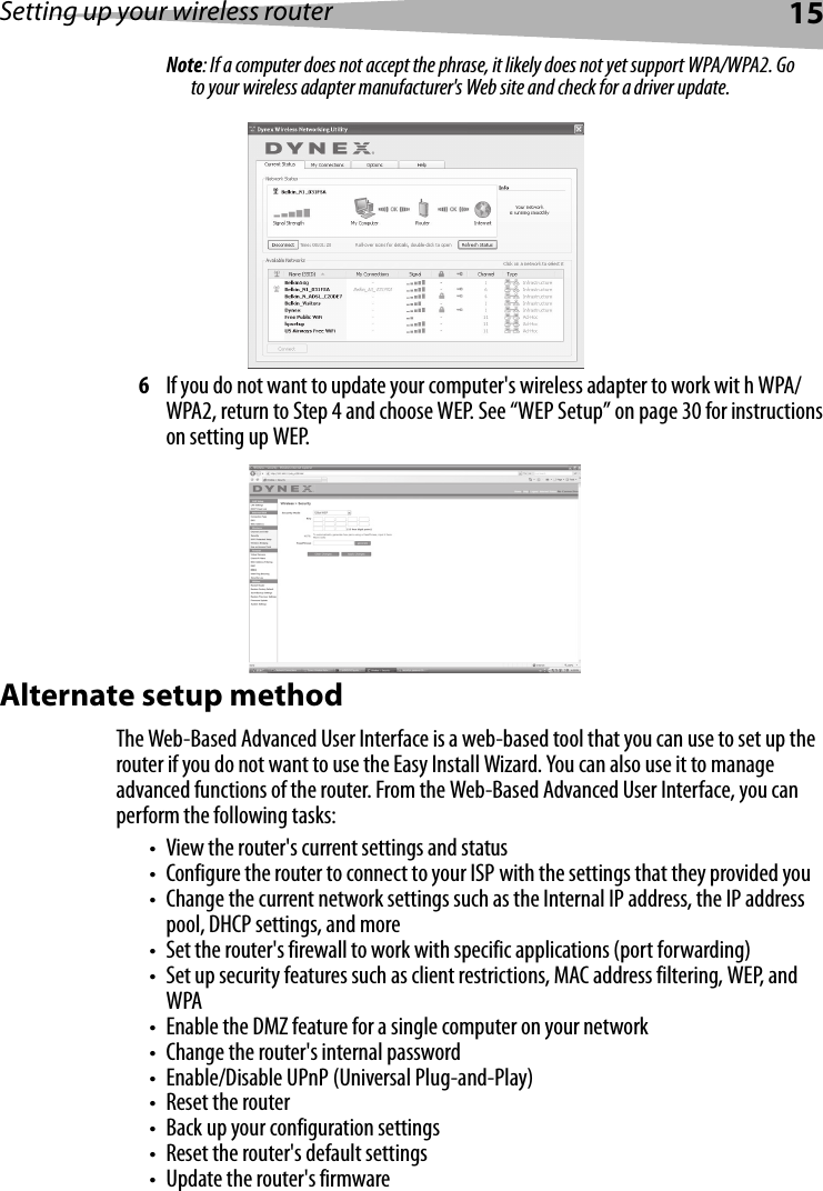 Setting up your wireless router15Note: If a computer does not accept the phrase, it likely does not yet support WPA/WPA2. Go to your wireless adapter manufacturer&apos;s Web site and check for a driver update.6If you do not want to update your computer&apos;s wireless adapter to work wit h WPA/WPA2, return to Step 4 and choose WEP. See “WEP Setup” on page 30 for instructions on setting up WEP.Alternate setup methodThe Web-Based Advanced User Interface is a web-based tool that you can use to set up the router if you do not want to use the Easy Install Wizard. You can also use it to manage advanced functions of the router. From the Web-Based Advanced User Interface, you can perform the following tasks:• View the router&apos;s current settings and status• Configure the router to connect to your ISP with the settings that they provided you• Change the current network settings such as the Internal IP address, the IP address pool, DHCP settings, and more• Set the router&apos;s firewall to work with specific applications (port forwarding)• Set up security features such as client restrictions, MAC address filtering, WEP, and WPA• Enable the DMZ feature for a single computer on your network• Change the router&apos;s internal password• Enable/Disable UPnP (Universal Plug-and-Play)• Reset the router• Back up your configuration settings• Reset the router&apos;s default settings• Update the router&apos;s firmware