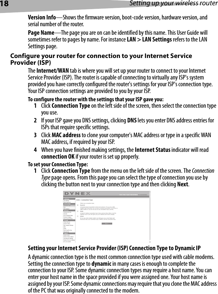 18 Setting up your wireless routerVersion Info—Shows the firmware version, boot-code version, hardware version, and serial number of the router.Page Name—The page you are on can be identified by this name. This User Guide will sometimes refer to pages by name. For instance LAN &gt; LAN Settings refers to the LAN Settings page. Configure your router for connection to your Internet Service Provider (ISP)The Internet/WAN tab is where you will set up your router to connect to your Internet Service Provider (ISP). The router is capable of connecting to virtually any ISP&apos;s system provided you have correctly configured the router&apos;s settings for your ISP&apos;s connection type. Your ISP connection settings are provided to you by your ISP. To configure the router with the settings that your ISP gave you:1Click Connection Type on the left side of the screen, then select the connection type you use.2If your ISP gave you DNS settings, clicking DNS lets you enter DNS address entries for ISPs that require specific settings.3Click MAC address to clone your computer&apos;s MAC address or type in a specific WAN MAC address, if required by your ISP. 4When you have finished making settings, the Internet Status indicator will read connection OK if your router is set up properly.To set your Connection Type:1Click Connection Type from the menu on the left side of the screen. The Connection Type page opens. From this page you can select the type of connection you use by clicking the button next to your connection type and then clicking Next. Setting your Internet Service Provider (ISP) Connection Type to Dynamic IPA dynamic connection type is the most common connection type used with cable modems. Setting the connection type to dynamic in many cases is enough to complete the connection to your ISP. Some dynamic connection types may require a host name. You can enter your host name in the space provided if you were assigned one. Your host name is assigned by your ISP. Some dynamic connections may require that you clone the MAC address of the PC that was originally connected to the modem.