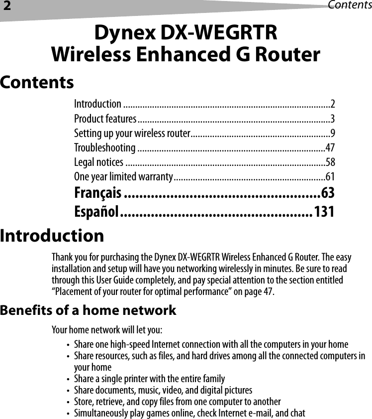 2ContentsDynex DX-WEGRTRWireless Enhanced G RouterContentsIntroduction ......................................................................................2Product features................................................................................3Setting up your wireless router..........................................................9Troubleshooting ..............................................................................47Legal notices ...................................................................................58One year limited warranty...............................................................61Français ...................................................63Español..................................................131IntroductionThank you for purchasing the Dynex DX-WEGRTR Wireless Enhanced G Router. The easy installation and setup will have you networking wirelessly in minutes. Be sure to read through this User Guide completely, and pay special attention to the section entitled “Placement of your router for optimal performance” on page 47.Benefits of a home networkYour home network will let you:• Share one high-speed Internet connection with all the computers in your home• Share resources, such as files, and hard drives among all the connected computers in your home• Share a single printer with the entire family• Share documents, music, video, and digital pictures• Store, retrieve, and copy files from one computer to another• Simultaneously play games online, check Internet e-mail, and chat
