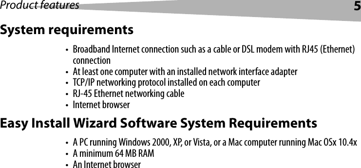 Product features 5System requirements• Broadband Internet connection such as a cable or DSL modem with RJ45 (Ethernet) connection• At least one computer with an installed network interface adapter• TCP/IP networking protocol installed on each computer• RJ-45 Ethernet networking cable• Internet browserEasy Install Wizard Software System Requirements• A PC running Windows 2000, XP, or Vista, or a Mac computer running Mac OSx 10.4x• A minimum 64 MB RAM• An Internet browser