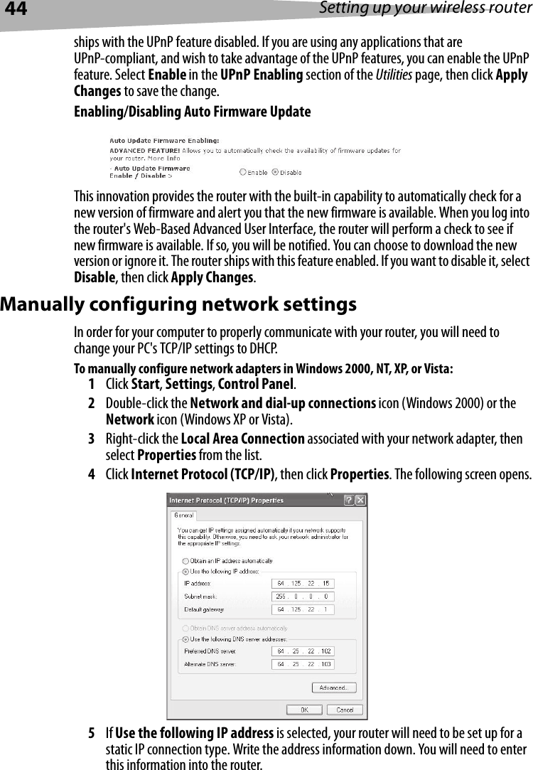 44 Setting up your wireless routerships with the UPnP feature disabled. If you are using any applications that are UPnP-compliant, and wish to take advantage of the UPnP features, you can enable the UPnP feature. Select Enable in the UPnP Enabling section of the Utilities page, then click Apply Changes to save the change.Enabling/Disabling Auto Firmware UpdateThis innovation provides the router with the built-in capability to automatically check for a new version of firmware and alert you that the new firmware is available. When you log into the router&apos;s Web-Based Advanced User Interface, the router will perform a check to see if new firmware is available. If so, you will be notified. You can choose to download the new version or ignore it. The router ships with this feature enabled. If you want to disable it, select Disable, then click Apply Changes.Manually configuring network settings In order for your computer to properly communicate with your router, you will need to change your PC&apos;s TCP/IP settings to DHCP. To manually configure network adapters in Windows 2000, NT, XP, or Vista:1Click Start, Settings, Control Panel.2Double-click the Network and dial-up connections icon (Windows 2000) or the Network icon (Windows XP or Vista).3Right-click the Local Area Connection associated with your network adapter, then select Properties from the list.4Click Internet Protocol (TCP/IP), then click Properties. The following screen opens.5If Use the following IP address is selected, your router will need to be set up for a static IP connection type. Write the address information down. You will need to enter this information into the router.