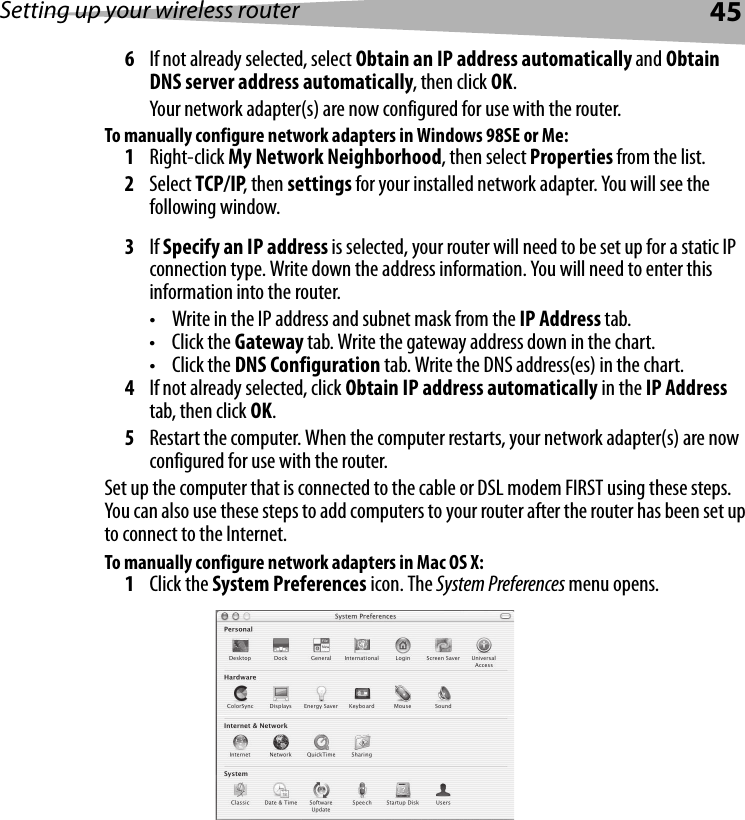 Setting up your wireless router456If not already selected, select Obtain an IP address automatically and Obtain DNS server address automatically, then click OK.Your network adapter(s) are now configured for use with the router. To manually configure network adapters in Windows 98SE or Me:1Right-click My Network Neighborhood, then select Properties from the list.2Select TCP/IP, then settings for your installed network adapter. You will see the following window.3If Specify an IP address is selected, your router will need to be set up for a static IP connection type. Write down the address information. You will need to enter this information into the router.• Write in the IP address and subnet mask from the IP Address tab.•Click the Gateway tab. Write the gateway address down in the chart.•Click the DNS Configuration tab. Write the DNS address(es) in the chart.4If not already selected, click Obtain IP address automatically in the IP Address tab, then click OK.5Restart the computer. When the computer restarts, your network adapter(s) are now configured for use with the router.Set up the computer that is connected to the cable or DSL modem FIRST using these steps. You can also use these steps to add computers to your router after the router has been set up to connect to the Internet.To manually configure network adapters in Mac OS X:1Click the System Preferences icon. The System Preferences menu opens.