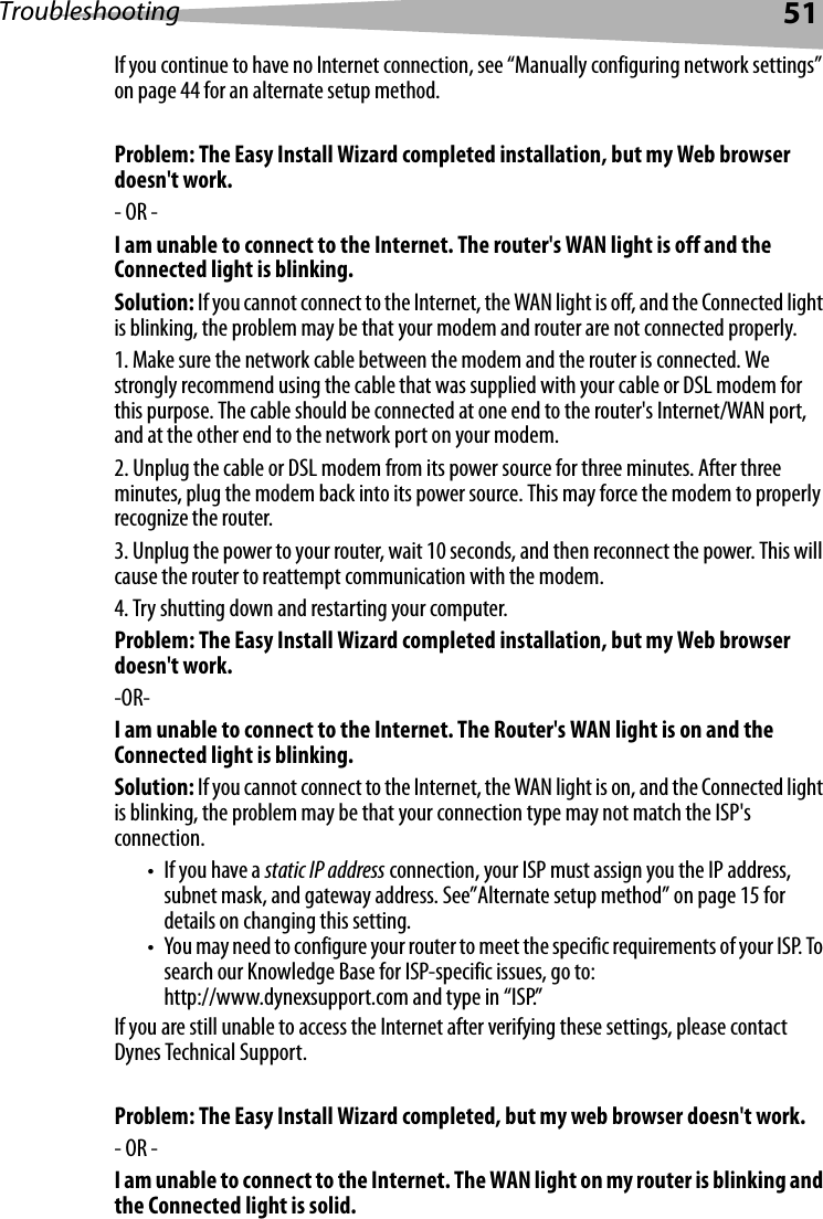 Troubleshooting 51If you continue to have no Internet connection, see “Manually configuring network settings” on page 44 for an alternate setup method. Problem: The Easy Install Wizard completed installation, but my Web browser doesn&apos;t work.- OR - I am unable to connect to the Internet. The router&apos;s WAN light is off and the Connected light is blinking.Solution: If you cannot connect to the Internet, the WAN light is off, and the Connected light is blinking, the problem may be that your modem and router are not connected properly. 1. Make sure the network cable between the modem and the router is connected. We strongly recommend using the cable that was supplied with your cable or DSL modem for this purpose. The cable should be connected at one end to the router&apos;s Internet/WAN port, and at the other end to the network port on your modem. 2. Unplug the cable or DSL modem from its power source for three minutes. After three minutes, plug the modem back into its power source. This may force the modem to properly recognize the router.3. Unplug the power to your router, wait 10 seconds, and then reconnect the power. This will cause the router to reattempt communication with the modem. 4. Try shutting down and restarting your computer. Problem: The Easy Install Wizard completed installation, but my Web browser doesn&apos;t work.-OR-I am unable to connect to the Internet. The Router&apos;s WAN light is on and the Connected light is blinking.Solution: If you cannot connect to the Internet, the WAN light is on, and the Connected light is blinking, the problem may be that your connection type may not match the ISP&apos;s connection. •If you have a static IP address connection, your ISP must assign you the IP address, subnet mask, and gateway address. See”Alternate setup method” on page 15 for details on changing this setting.• You may need to configure your router to meet the specific requirements of your ISP. To search our Knowledge Base for ISP-specific issues, go to: http://www.dynexsupport.com and type in “ISP.” If you are still unable to access the Internet after verifying these settings, please contact Dynes Technical Support. Problem: The Easy Install Wizard completed, but my web browser doesn&apos;t work.- OR -I am unable to connect to the Internet. The WAN light on my router is blinking and the Connected light is solid.